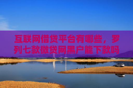 互联网借贷平台有哪些，罗列七款微贷网黑户能下款吗
