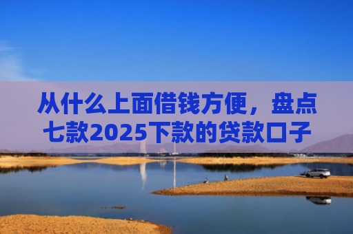 从什么上面借钱方便，盘点七款2025下款的贷款口子