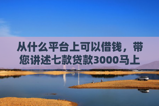 从什么平台上可以借钱，带您讲述七款贷款3000马上下款的口子
