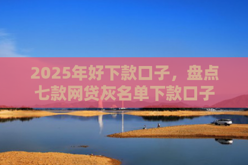 2025年好下款口子，盘点七款网贷灰名单下款口子
