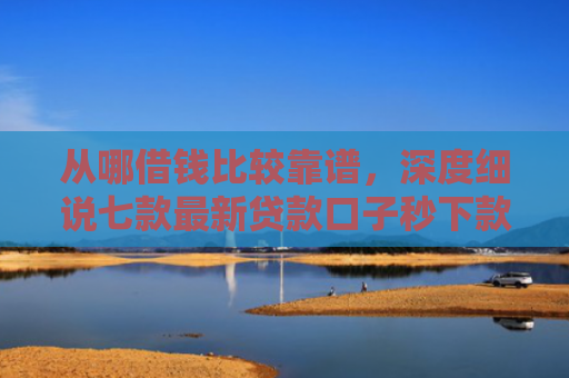 从哪借钱比较靠谱，深度细说七款最新贷款口子秒下款