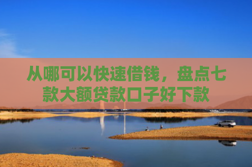 从哪可以快速借钱，盘点七款大额贷款口子好下款
