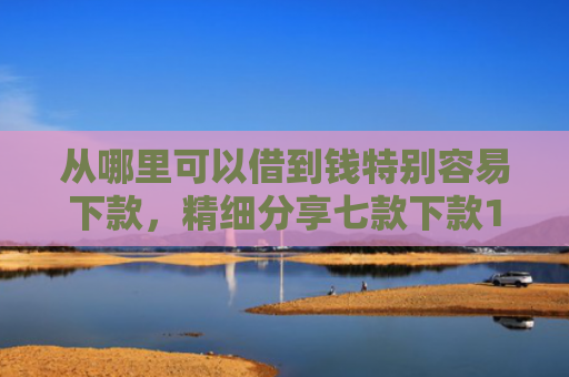 从哪里可以借到钱特别容易下款，精细分享七款下款1000的贷款口子