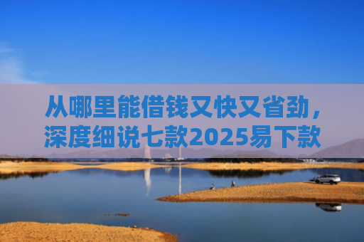 从哪里能借钱又快又省劲，深度细说七款2025易下款的贷款口子