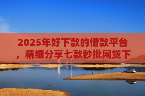 2025年好下款的借款平台，精细分享七款秒批网贷下款口子