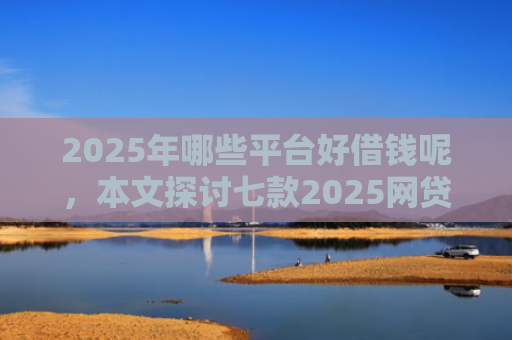 2025年哪些平台好借钱呢，本文探讨七款2025网贷必下款口子