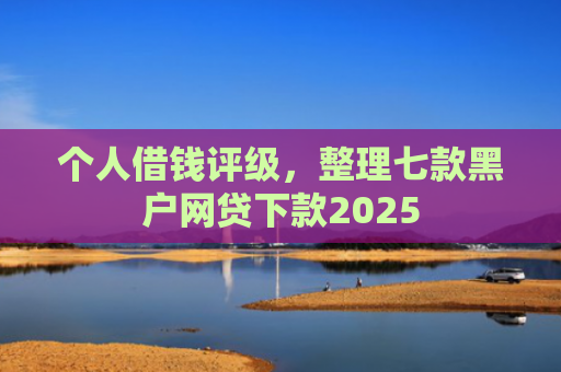 个人借钱评级，整理七款黑户网贷下款2025