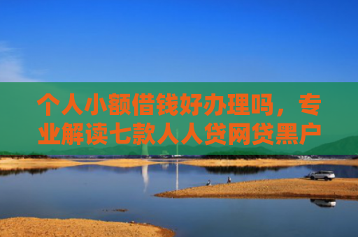 个人小额借钱好办理吗，专业解读七款人人贷网贷黑户能下款