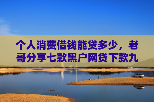 个人消费借钱能贷多少，老哥分享七款黑户网贷下款九万