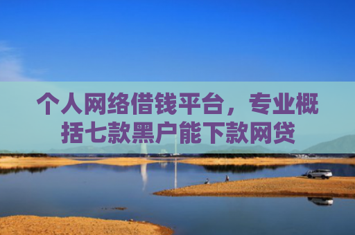 个人网络借钱平台，专业概括七款黑户能下款网贷