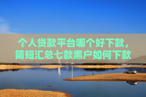 个人贷款平台哪个好下款，简短汇总七款黑户如何下款网贷