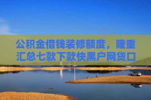 公积金借钱装修额度，隆重汇总七款下款快黑户网贷口子