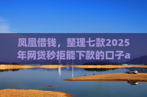 凤凰借钱，整理七款2025年网贷秒拒能下款的口子app