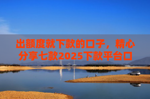 出额度就下款的口子，精心分享七款2025下款平台口子