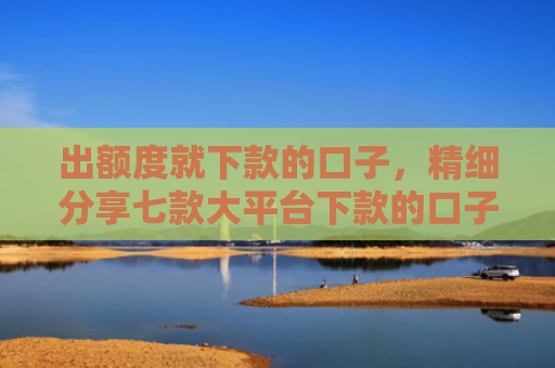 出额度就下款的口子，精细分享七款大平台下款的口子