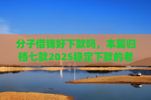 分子借钱好下款吗，本篇归档七款2025稳定下款的老口子app