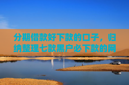 分期借款好下款的口子，归纳整理七款黑户必下款的网贷口子app