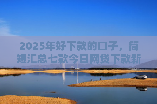 2025年好下款的口子，简短汇总七款今日网贷下款新口子