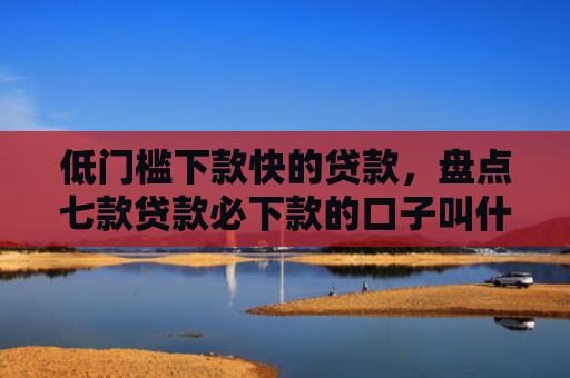 低门槛下款快的贷款，盘点七款贷款必下款的口子叫什么