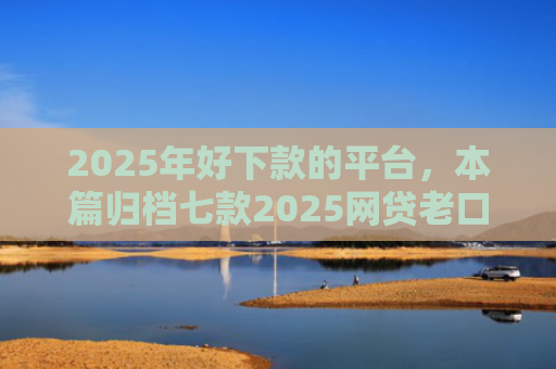 2025年好下款的平台，本篇归档七款2025网贷老口子下款