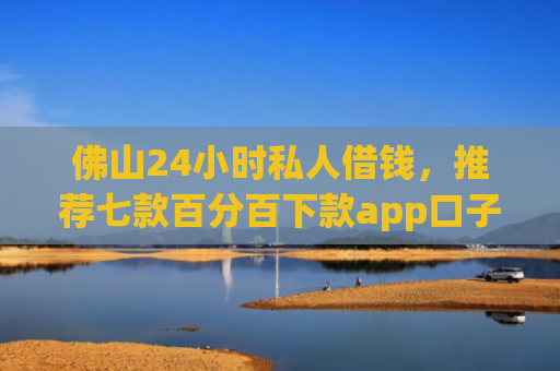 佛山24小时私人借钱，推荐七款百分百下款app口子