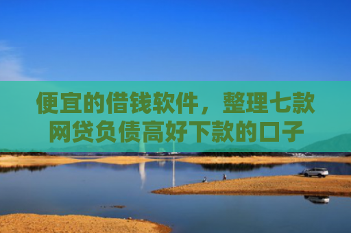 便宜的借钱软件，整理七款网贷负债高好下款的口子