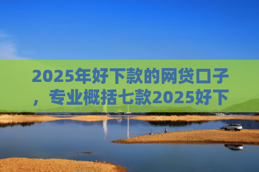 2025年好下款的网贷口子，专业概括七款2025好下款网贷口子