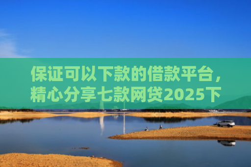 保证可以下款的借款平台，精心分享七款网贷2025下款的口子
