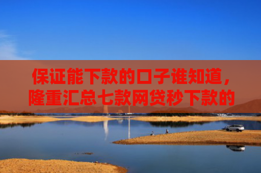 保证能下款的口子谁知道，隆重汇总七款网贷秒下款的口子有哪些