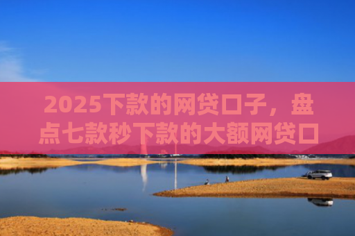 2025下款的网贷口子，盘点七款秒下款的大额网贷口子
