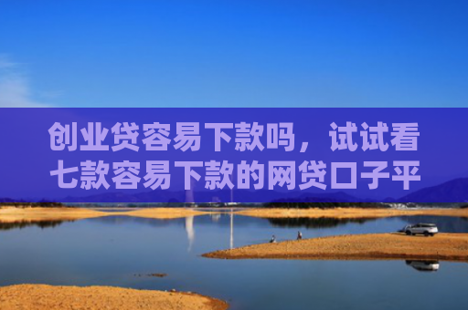 创业贷容易下款吗，试试看七款容易下款的网贷口子平台