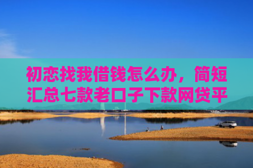 初恋找我借钱怎么办，简短汇总七款老口子下款网贷平台