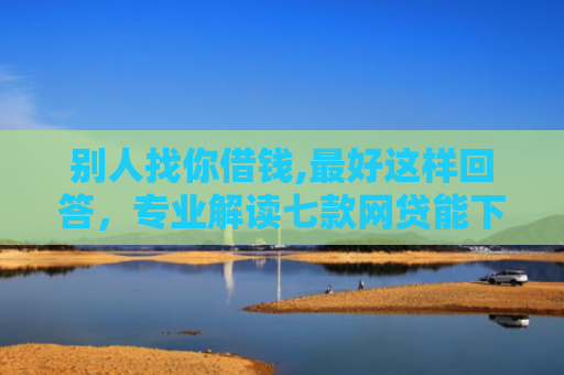 别人找你借钱,最好这样回答，专业解读七款网贷能下款的口子叫啥