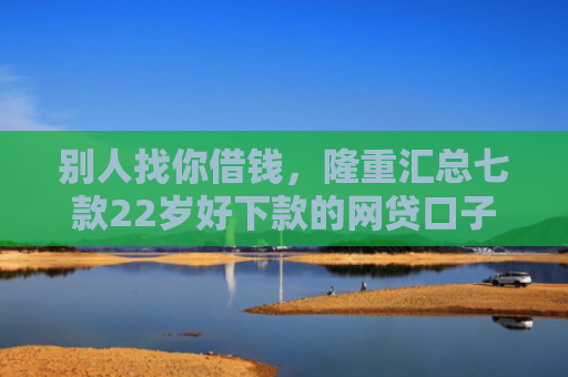 别人找你借钱，隆重汇总七款22岁好下款的网贷口子