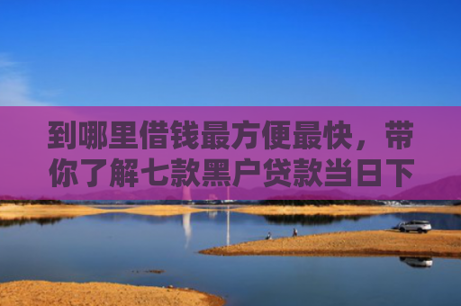 到哪里借钱最方便最快，带你了解七款黑户贷款当日下款的口子