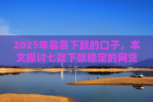 2025年容易下款的口子，本文探讨七款下款稳定的网贷口子