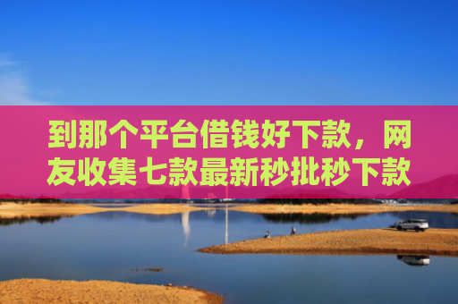 到那个平台借钱好下款，网友收集七款最新秒批秒下款贷款口子