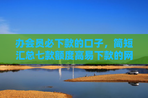 办会员必下款的口子，简短汇总七款额度高易下款的网贷口子