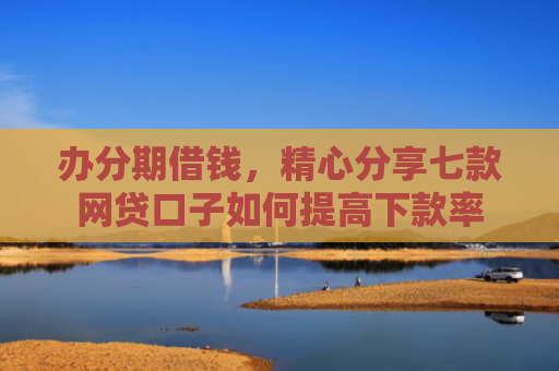 办分期借钱，精心分享七款网贷口子如何提高下款率