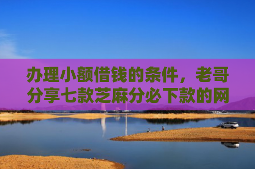 办理小额借钱的条件，老哥分享七款芝麻分必下款的网贷口子