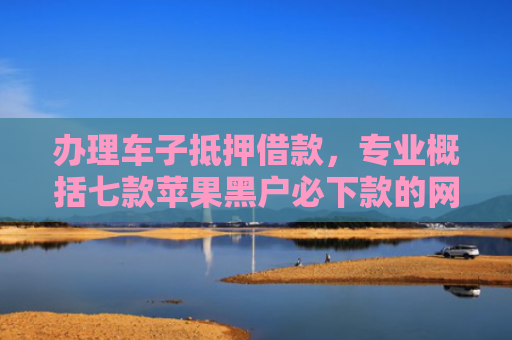 办理车子抵押借款，专业概括七款苹果黑户必下款的网贷口子