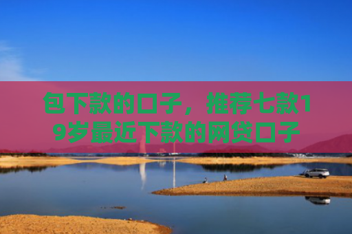 包下款的口子，推荐七款19岁最近下款的网贷口子