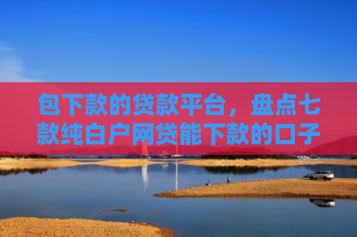包下款的贷款平台，盘点七款纯白户网贷能下款的口子