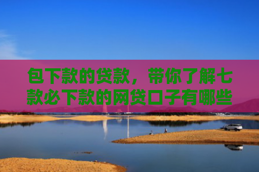 包下款的贷款，带你了解七款必下款的网贷口子有哪些