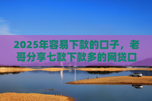 2025年容易下款的口子，老哥分享七款下款多的网贷口子