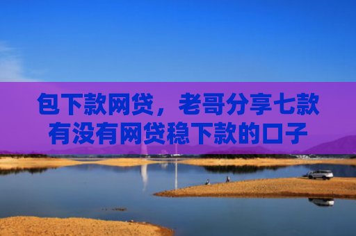 包下款网贷，老哥分享七款有没有网贷稳下款的口子
