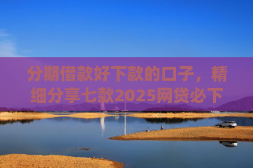 分期借款好下款的口子，精细分享七款2025网贷必下款的口子app