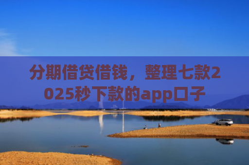分期借贷借钱，整理七款2025秒下款的app口子