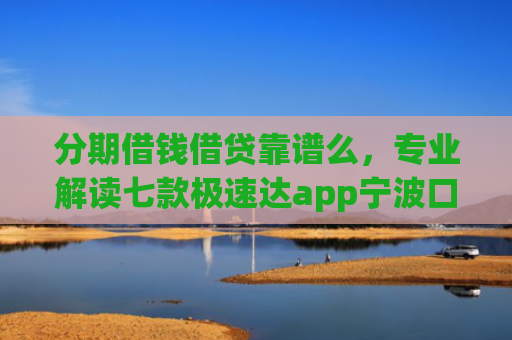 分期借钱借贷靠谱么，专业解读七款极速达app宁波口子有下款吗