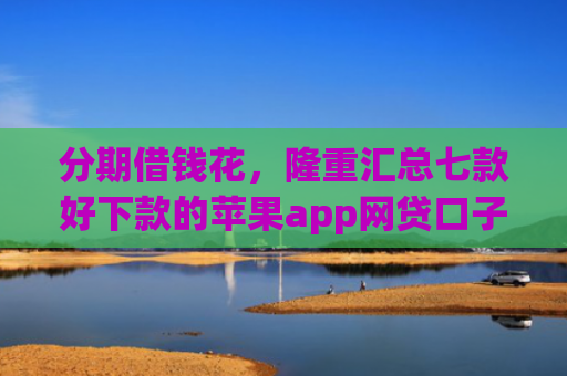 分期借钱花，隆重汇总七款好下款的苹果app网贷口子